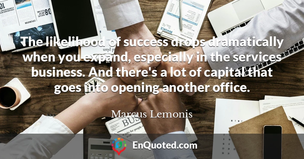 The likelihood of success drops dramatically when you expand, especially in the services business. And there's a lot of capital that goes into opening another office.