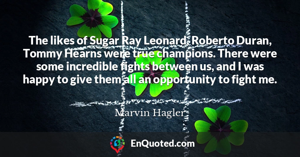 The likes of Sugar Ray Leonard, Roberto Duran, Tommy Hearns were true champions. There were some incredible fights between us, and I was happy to give them all an opportunity to fight me.