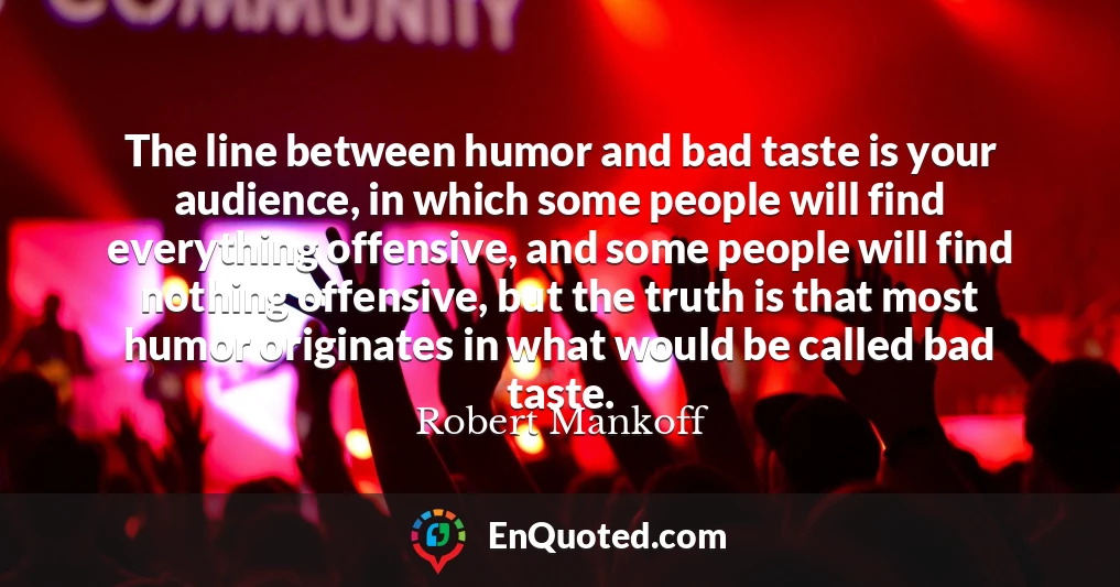 The line between humor and bad taste is your audience, in which some people will find everything offensive, and some people will find nothing offensive, but the truth is that most humor originates in what would be called bad taste.