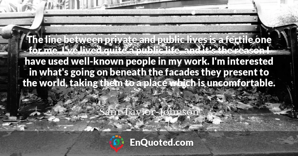 The line between private and public lives is a fertile one for me. I've lived quite a public life, and it's the reason I have used well-known people in my work. I'm interested in what's going on beneath the facades they present to the world, taking them to a place which is uncomfortable.