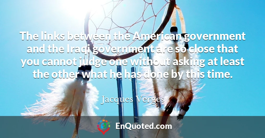 The links between the American government and the Iraqi government are so close that you cannot judge one without asking at least the other what he has done by this time.