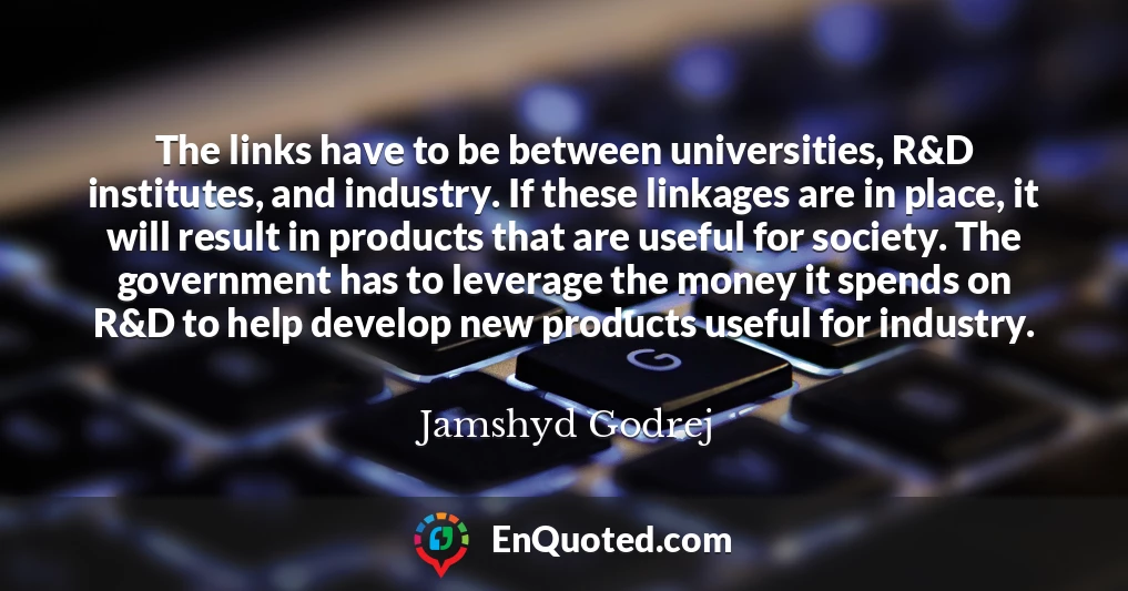 The links have to be between universities, R&D institutes, and industry. If these linkages are in place, it will result in products that are useful for society. The government has to leverage the money it spends on R&D to help develop new products useful for industry.