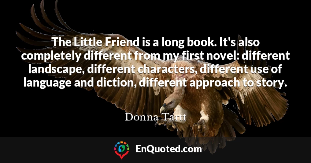 The Little Friend is a long book. It's also completely different from my first novel: different landscape, different characters, different use of language and diction, different approach to story.