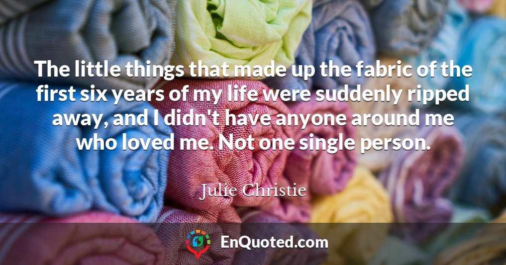 The little things that made up the fabric of the first six years of my life were suddenly ripped away, and I didn't have anyone around me who loved me. Not one single person.
