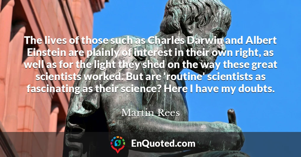 The lives of those such as Charles Darwin and Albert Einstein are plainly of interest in their own right, as well as for the light they shed on the way these great scientists worked. But are 'routine' scientists as fascinating as their science? Here I have my doubts.