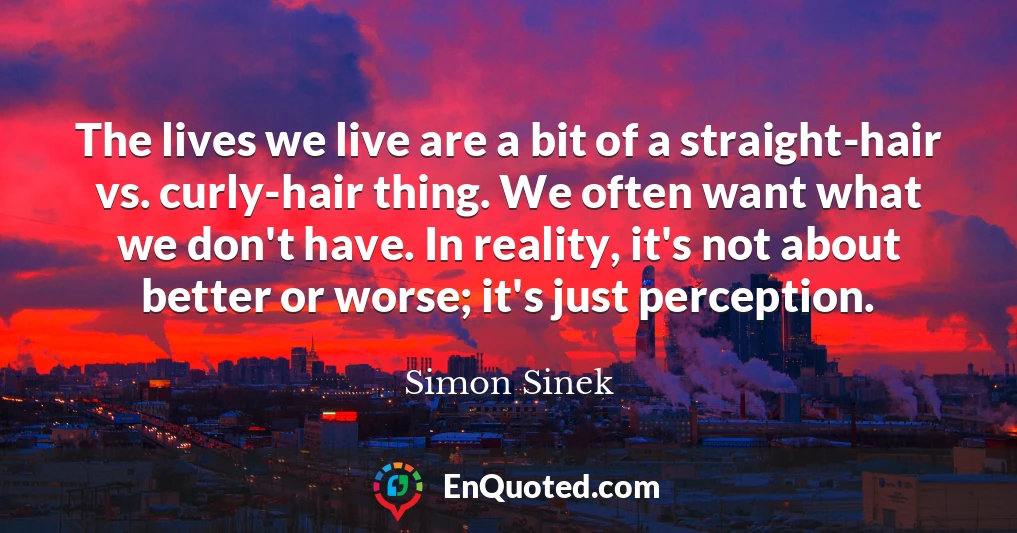 The lives we live are a bit of a straight-hair vs. curly-hair thing. We often want what we don't have. In reality, it's not about better or worse; it's just perception.
