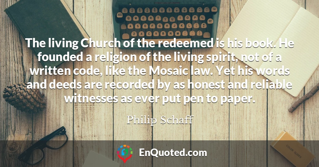 The living Church of the redeemed is his book. He founded a religion of the living spirit, not of a written code, like the Mosaic law. Yet his words and deeds are recorded by as honest and reliable witnesses as ever put pen to paper.