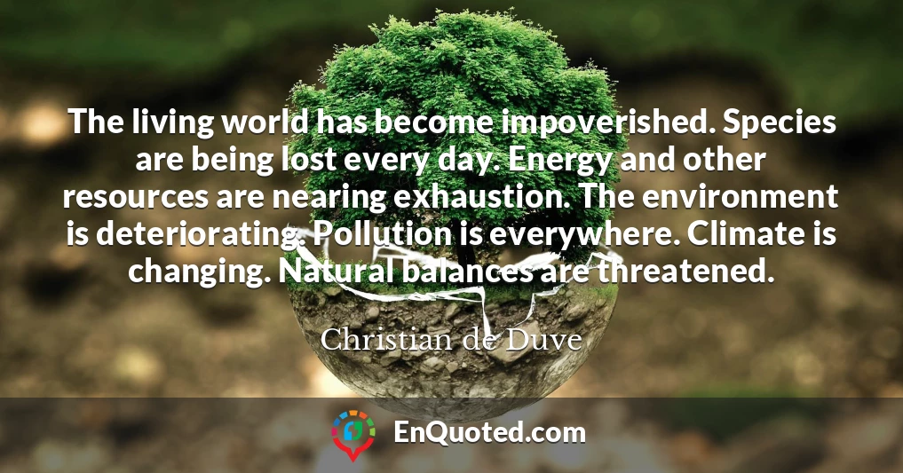 The living world has become impoverished. Species are being lost every day. Energy and other resources are nearing exhaustion. The environment is deteriorating. Pollution is everywhere. Climate is changing. Natural balances are threatened.