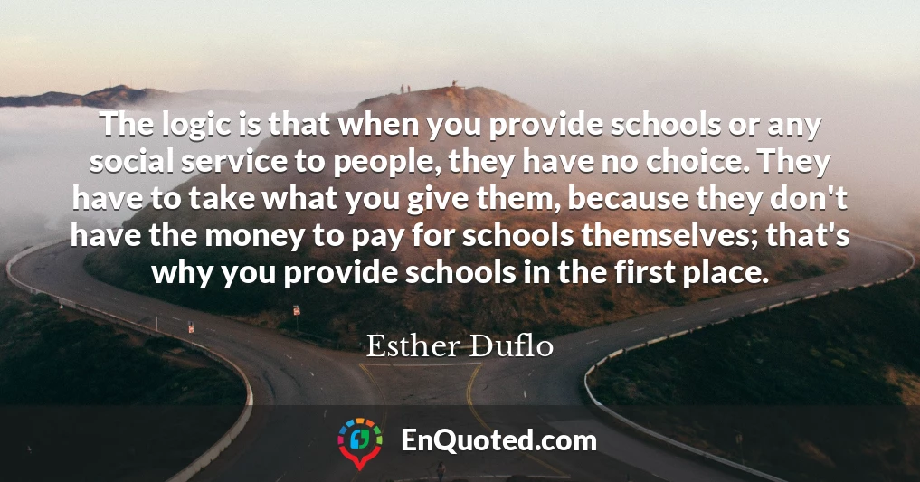 The logic is that when you provide schools or any social service to people, they have no choice. They have to take what you give them, because they don't have the money to pay for schools themselves; that's why you provide schools in the first place.
