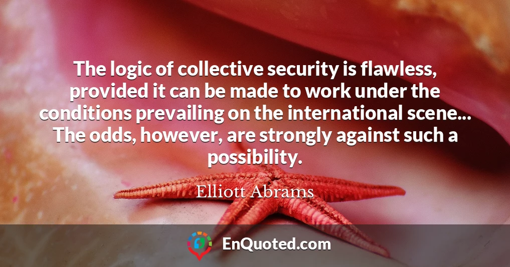 The logic of collective security is flawless, provided it can be made to work under the conditions prevailing on the international scene... The odds, however, are strongly against such a possibility.