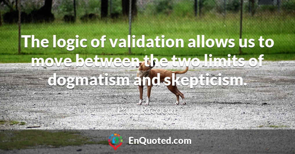 The logic of validation allows us to move between the two limits of dogmatism and skepticism.