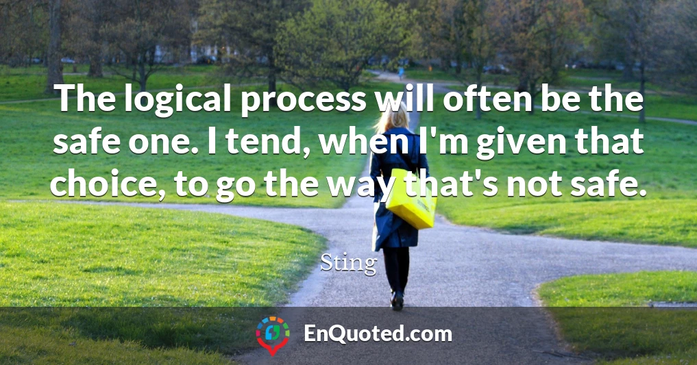 The logical process will often be the safe one. I tend, when I'm given that choice, to go the way that's not safe.