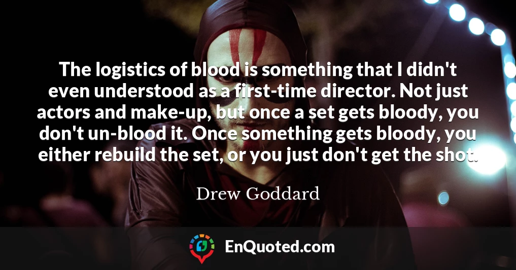 The logistics of blood is something that I didn't even understood as a first-time director. Not just actors and make-up, but once a set gets bloody, you don't un-blood it. Once something gets bloody, you either rebuild the set, or you just don't get the shot.