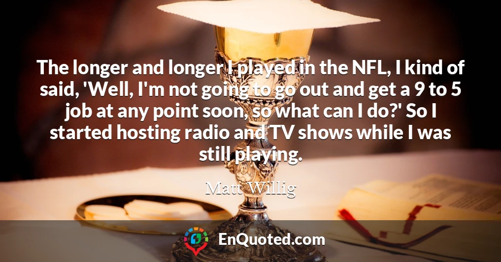 The longer and longer I played in the NFL, I kind of said, 'Well, I'm not going to go out and get a 9 to 5 job at any point soon, so what can I do?' So I started hosting radio and TV shows while I was still playing.