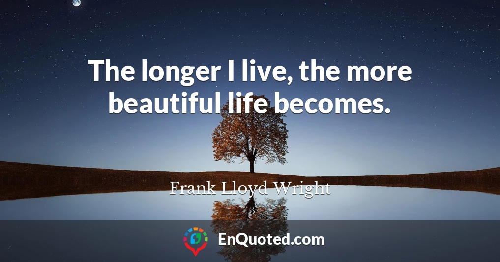 The longer I live, the more beautiful life becomes.