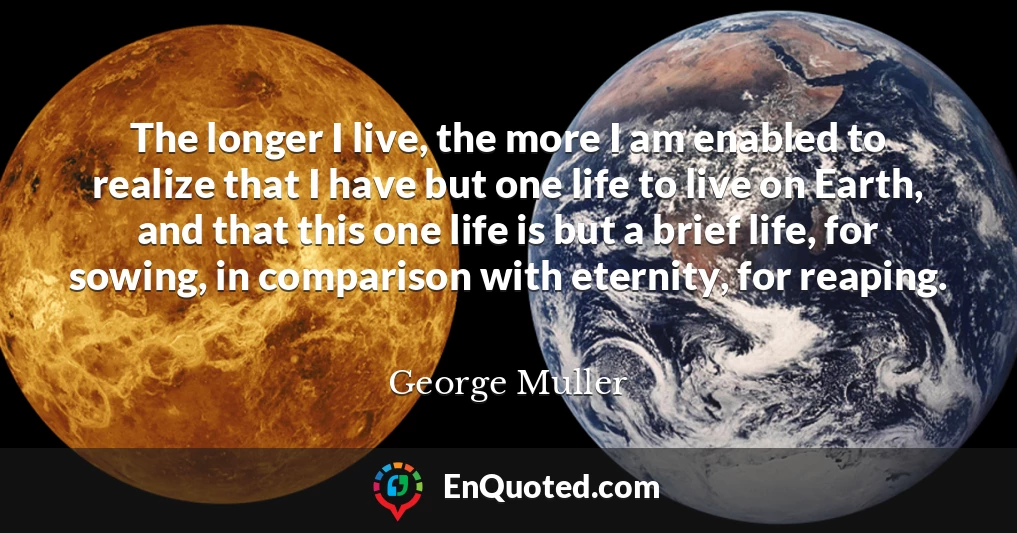 The longer I live, the more I am enabled to realize that I have but one life to live on Earth, and that this one life is but a brief life, for sowing, in comparison with eternity, for reaping.