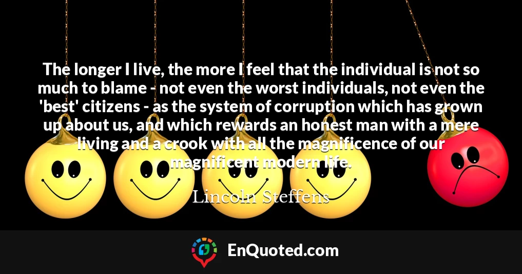The longer I live, the more I feel that the individual is not so much to blame - not even the worst individuals, not even the 'best' citizens - as the system of corruption which has grown up about us, and which rewards an honest man with a mere living and a crook with all the magnificence of our magnificent modern life.