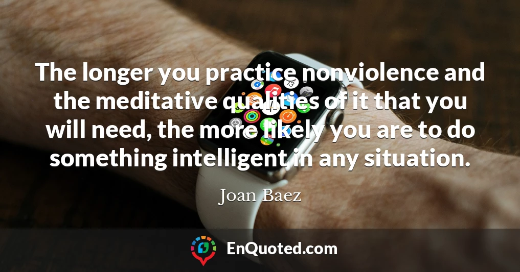 The longer you practice nonviolence and the meditative qualities of it that you will need, the more likely you are to do something intelligent in any situation.