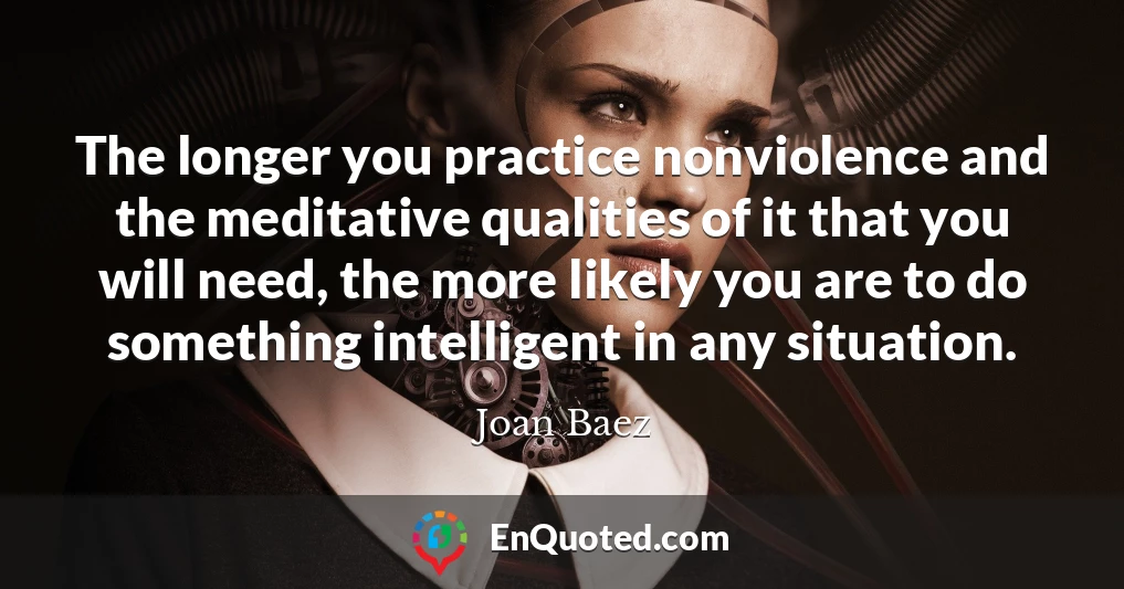 The longer you practice nonviolence and the meditative qualities of it that you will need, the more likely you are to do something intelligent in any situation.