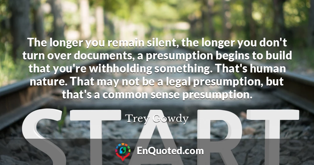 The longer you remain silent, the longer you don't turn over documents, a presumption begins to build that you're withholding something. That's human nature. That may not be a legal presumption, but that's a common sense presumption.