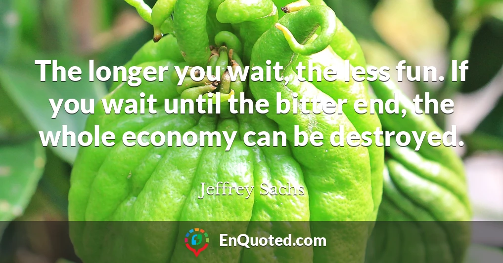 The longer you wait, the less fun. If you wait until the bitter end, the whole economy can be destroyed.