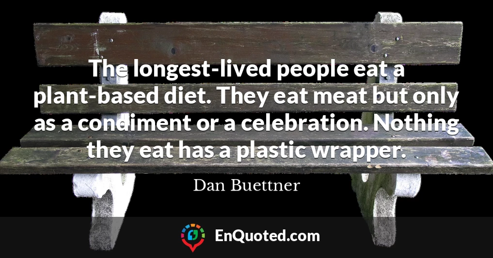 The longest-lived people eat a plant-based diet. They eat meat but only as a condiment or a celebration. Nothing they eat has a plastic wrapper.