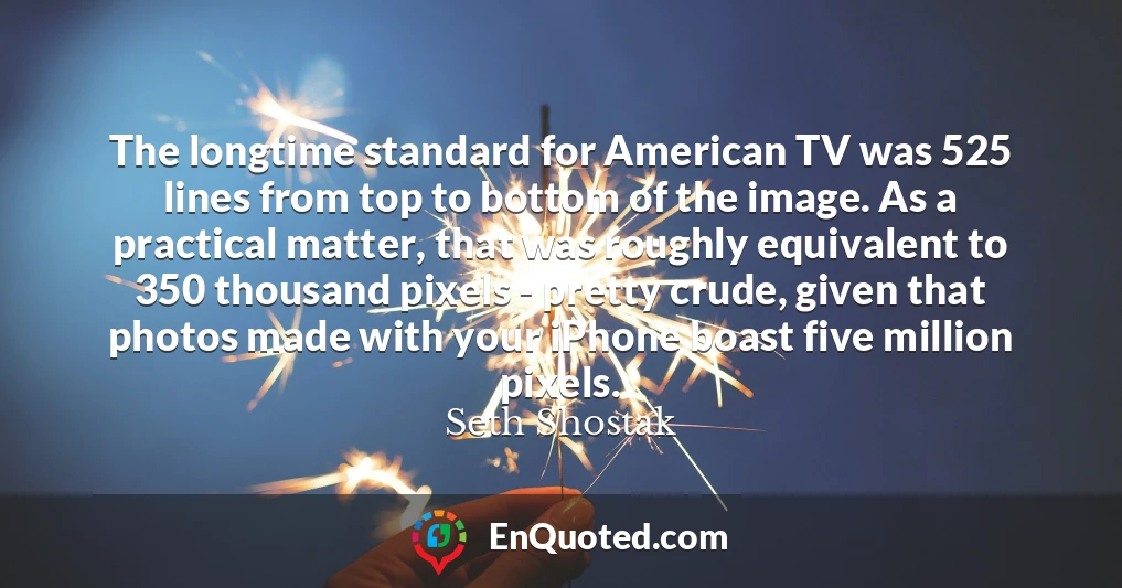 The longtime standard for American TV was 525 lines from top to bottom of the image. As a practical matter, that was roughly equivalent to 350 thousand pixels - pretty crude, given that photos made with your iPhone boast five million pixels.