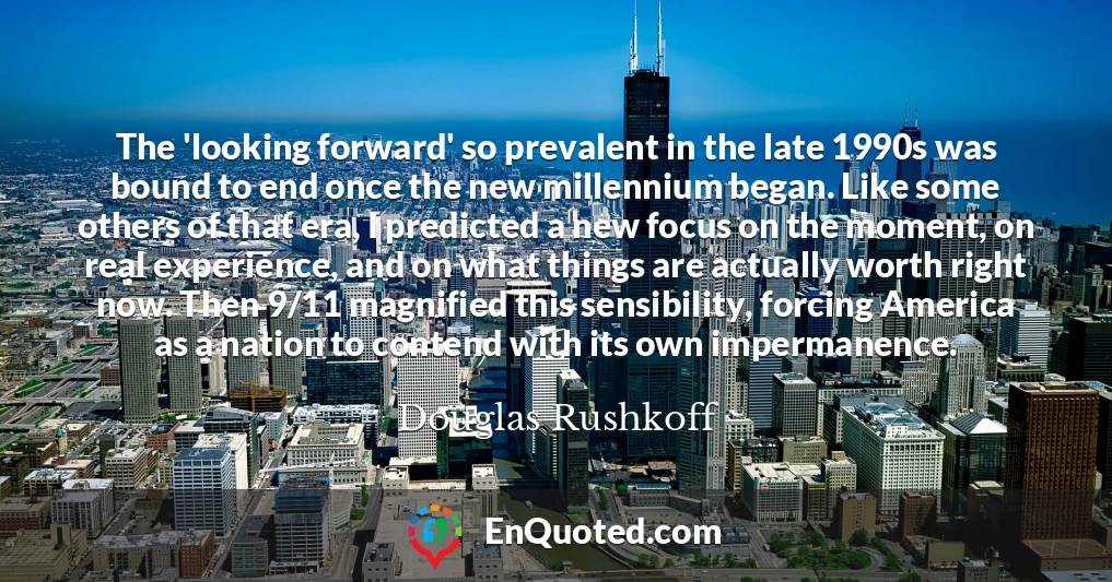 The 'looking forward' so prevalent in the late 1990s was bound to end once the new millennium began. Like some others of that era, I predicted a new focus on the moment, on real experience, and on what things are actually worth right now. Then 9/11 magnified this sensibility, forcing America as a nation to contend with its own impermanence.