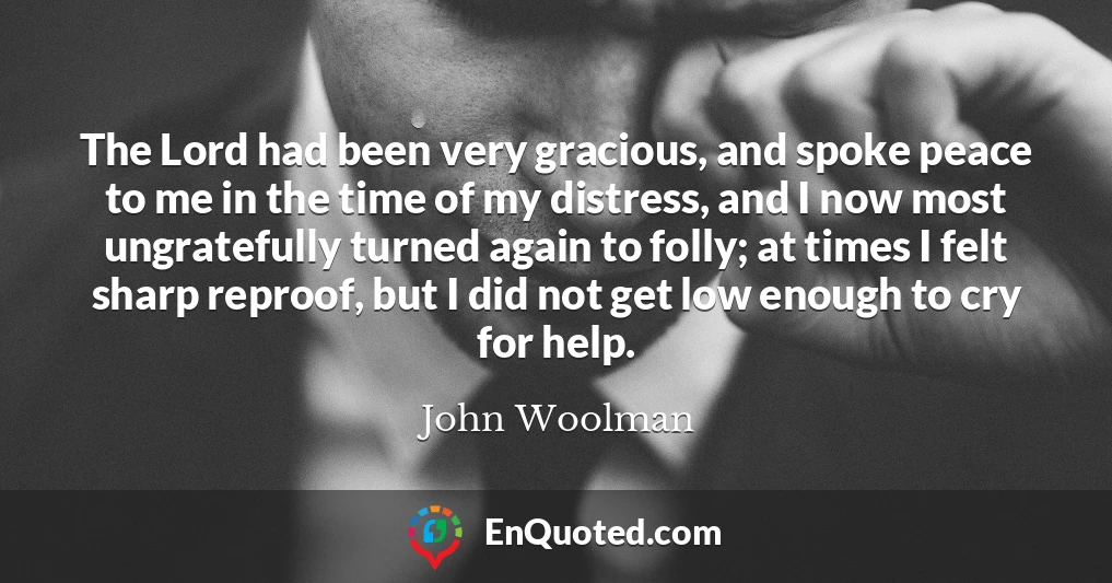 The Lord had been very gracious, and spoke peace to me in the time of my distress, and I now most ungratefully turned again to folly; at times I felt sharp reproof, but I did not get low enough to cry for help.