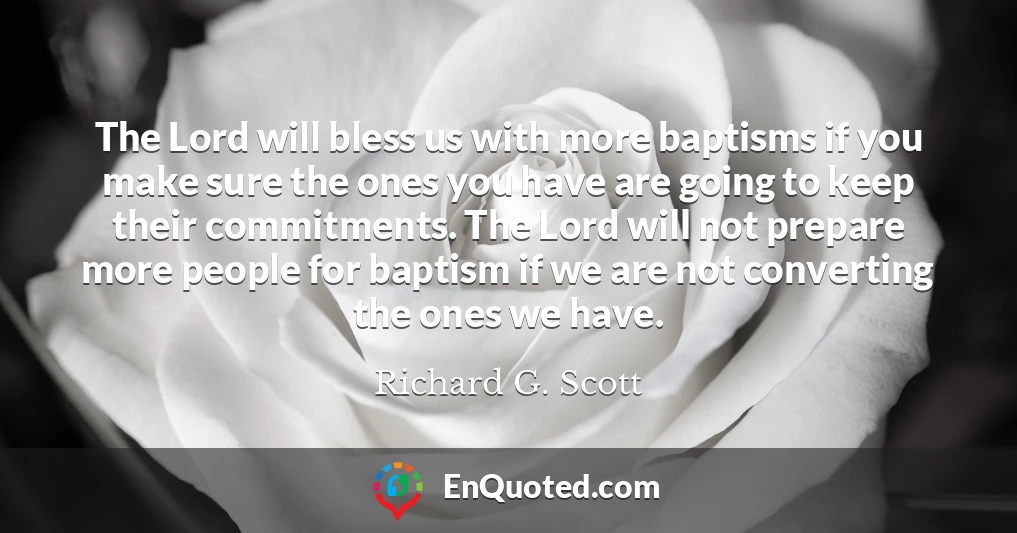 The Lord will bless us with more baptisms if you make sure the ones you have are going to keep their commitments. The Lord will not prepare more people for baptism if we are not converting the ones we have.