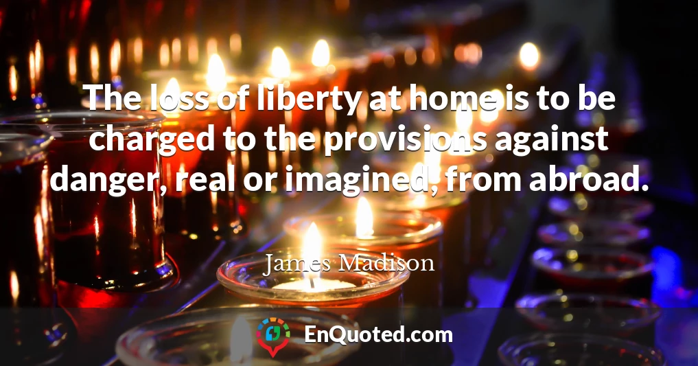 The loss of liberty at home is to be charged to the provisions against danger, real or imagined, from abroad.