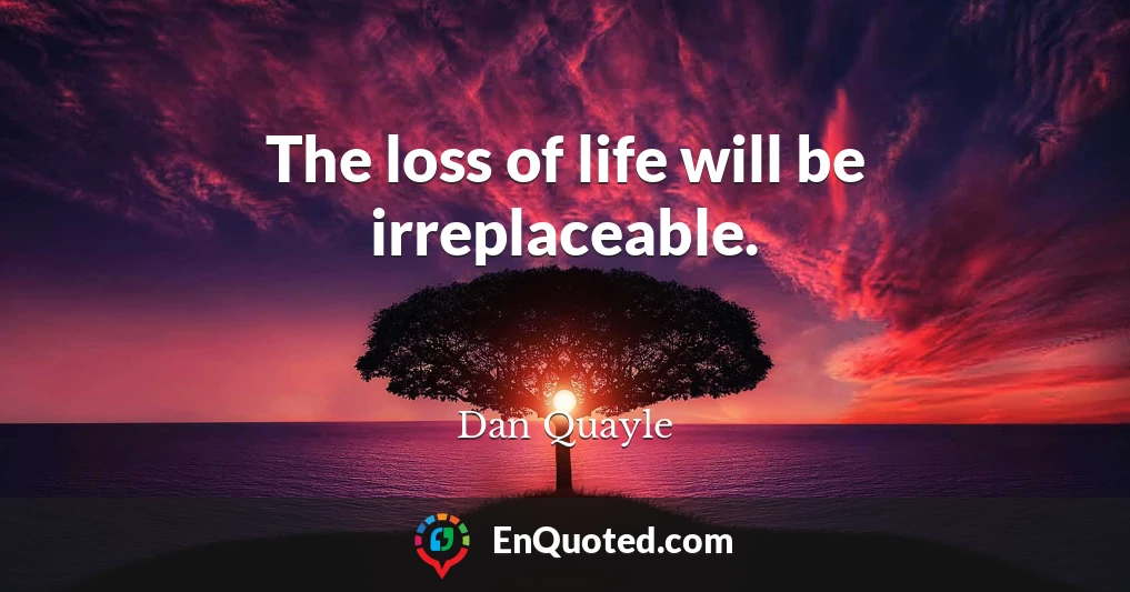 The loss of life will be irreplaceable.
