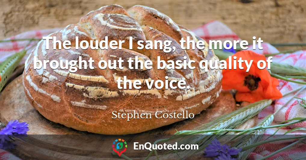 The louder I sang, the more it brought out the basic quality of the voice.