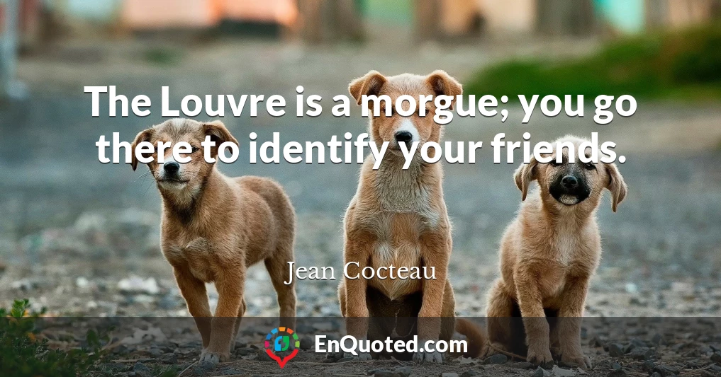 The Louvre is a morgue; you go there to identify your friends.
