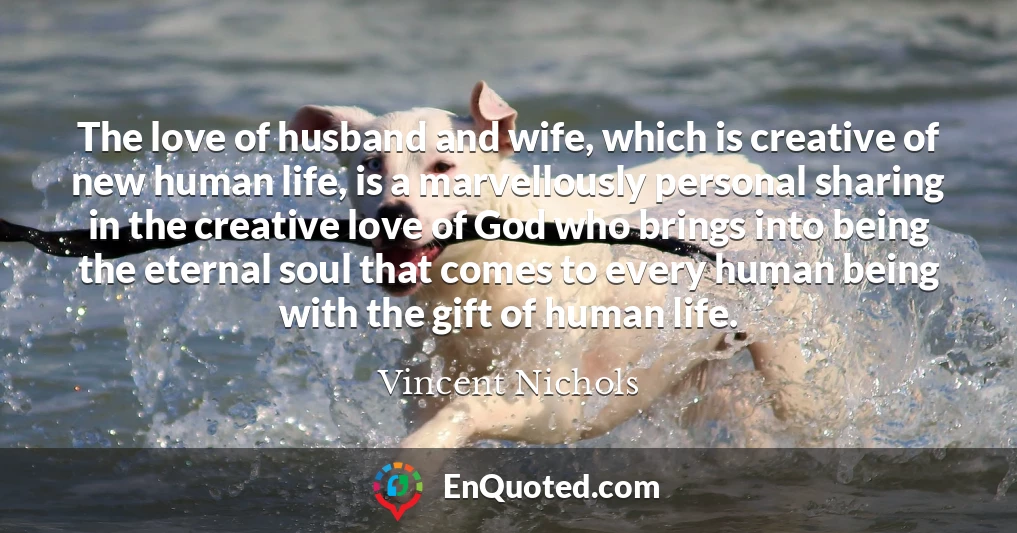 The love of husband and wife, which is creative of new human life, is a marvellously personal sharing in the creative love of God who brings into being the eternal soul that comes to every human being with the gift of human life.