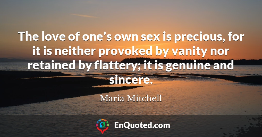 The love of one's own sex is precious, for it is neither provoked by vanity nor retained by flattery; it is genuine and sincere.