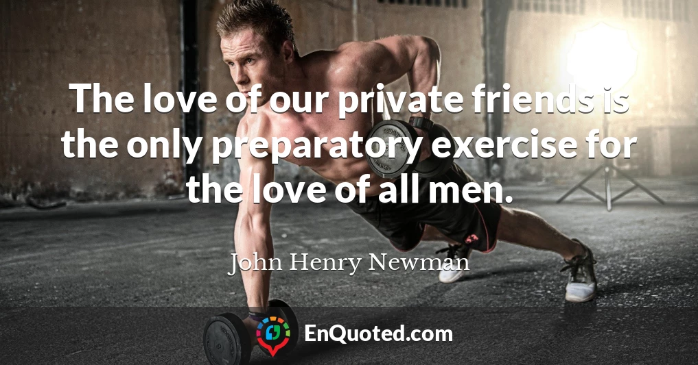 The love of our private friends is the only preparatory exercise for the love of all men.