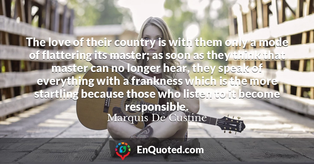 The love of their country is with them only a mode of flattering its master; as soon as they think that master can no longer hear, they speak of everything with a frankness which is the more startling because those who listen to it become responsible.