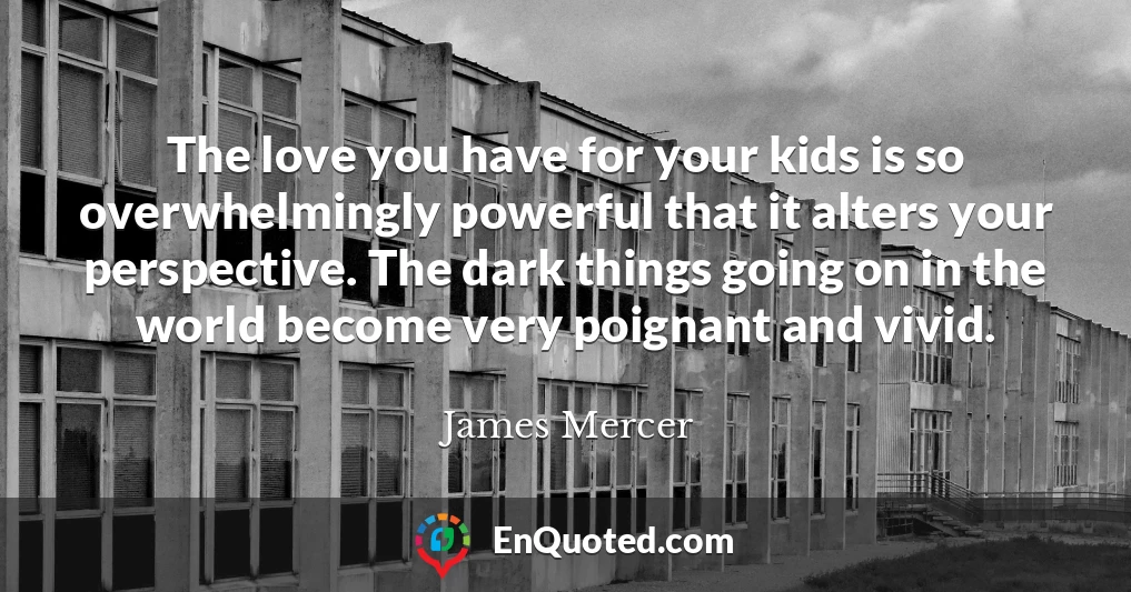 The love you have for your kids is so overwhelmingly powerful that it alters your perspective. The dark things going on in the world become very poignant and vivid.