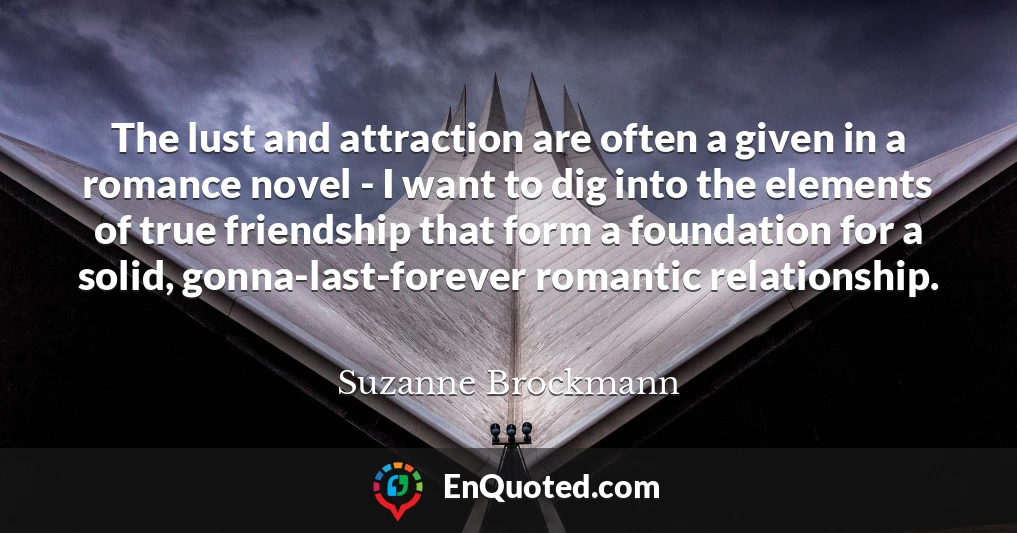 The lust and attraction are often a given in a romance novel - I want to dig into the elements of true friendship that form a foundation for a solid, gonna-last-forever romantic relationship.