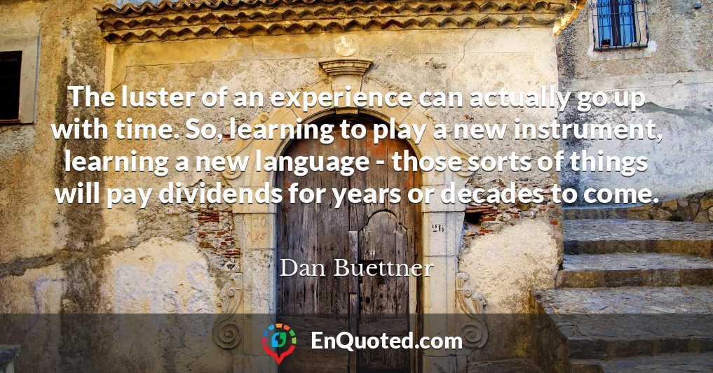The luster of an experience can actually go up with time. So, learning to play a new instrument, learning a new language - those sorts of things will pay dividends for years or decades to come.