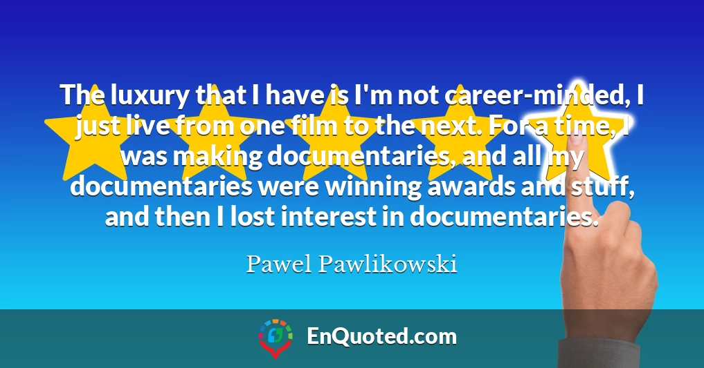 The luxury that I have is I'm not career-minded, I just live from one film to the next. For a time, I was making documentaries, and all my documentaries were winning awards and stuff, and then I lost interest in documentaries.