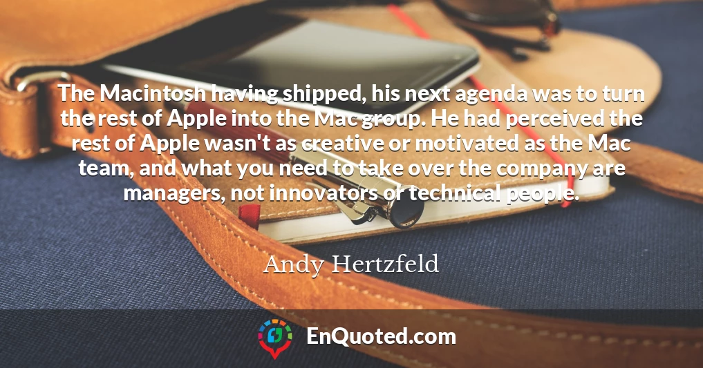 The Macintosh having shipped, his next agenda was to turn the rest of Apple into the Mac group. He had perceived the rest of Apple wasn't as creative or motivated as the Mac team, and what you need to take over the company are managers, not innovators or technical people.