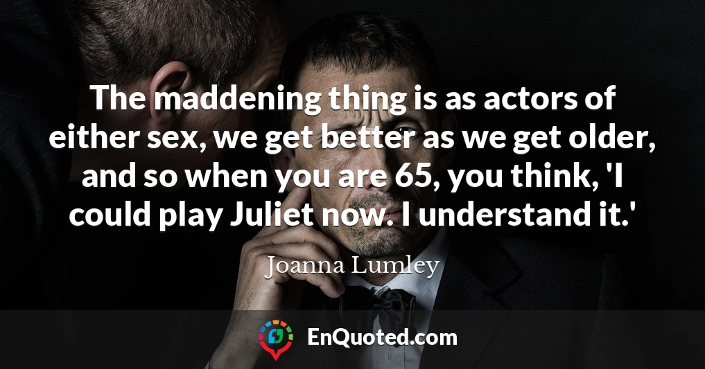 The maddening thing is as actors of either sex, we get better as we get older, and so when you are 65, you think, 'I could play Juliet now. I understand it.'