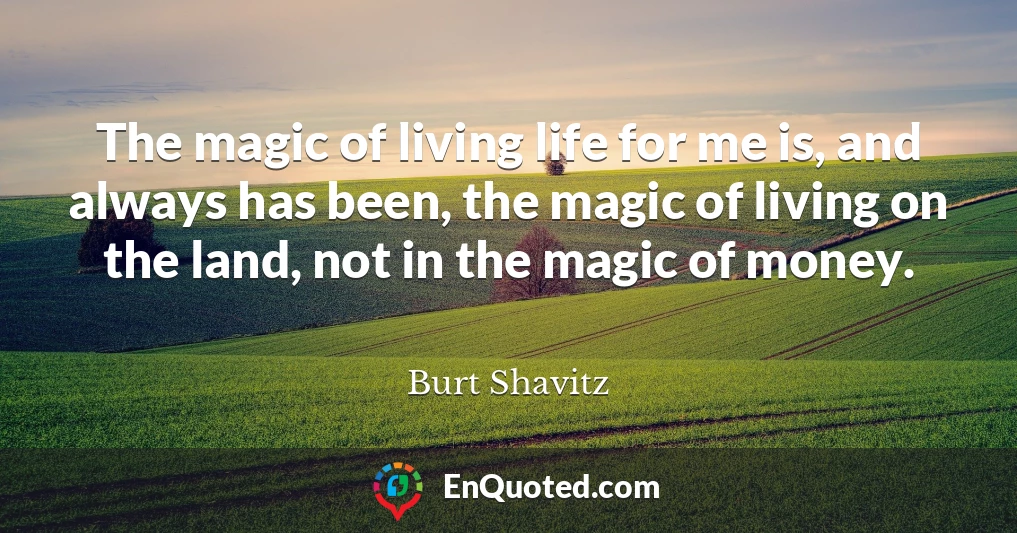 The magic of living life for me is, and always has been, the magic of living on the land, not in the magic of money.
