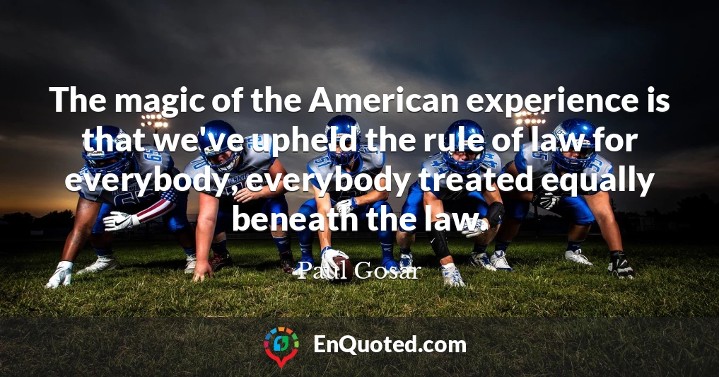 The magic of the American experience is that we've upheld the rule of law for everybody, everybody treated equally beneath the law.