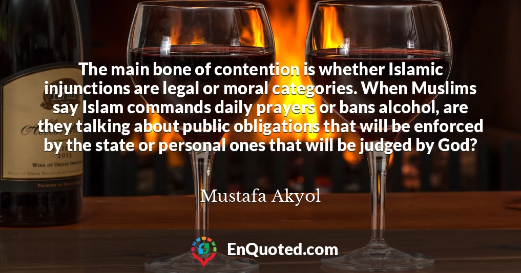 The main bone of contention is whether Islamic injunctions are legal or moral categories. When Muslims say Islam commands daily prayers or bans alcohol, are they talking about public obligations that will be enforced by the state or personal ones that will be judged by God?