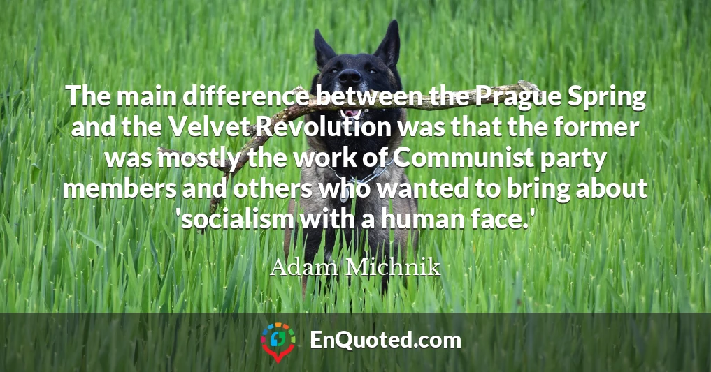 The main difference between the Prague Spring and the Velvet Revolution was that the former was mostly the work of Communist party members and others who wanted to bring about 'socialism with a human face.'