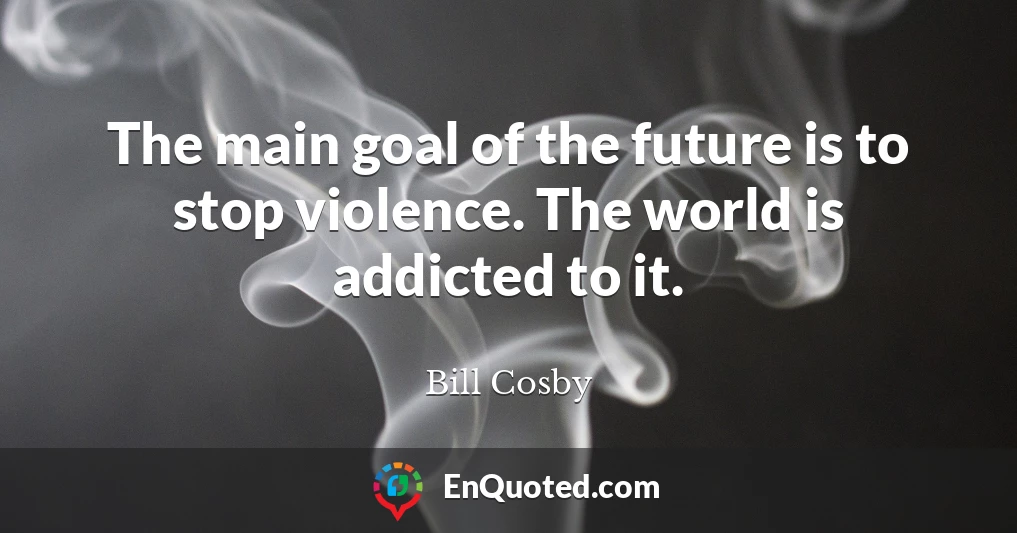 The main goal of the future is to stop violence. The world is addicted to it.