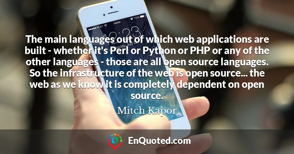 The main languages out of which web applications are built - whether it's Perl or Python or PHP or any of the other languages - those are all open source languages. So the infrastructure of the web is open source... the web as we know it is completely dependent on open source.